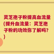 灵芝孢子粉提高血流量(提升血流量：灵芝孢子粉的功效你了解吗？)