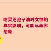 吃灵芝孢子油对女性的真实影响，可能远超你想象