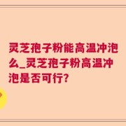 灵芝孢子粉能高温冲泡么_灵芝孢子粉高温冲泡是否可行？