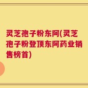 灵芝孢子粉东阿(灵芝孢子粉登顶东阿药业销售榜首)