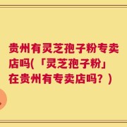 贵州有灵芝孢子粉专卖店吗(「灵芝孢子粉」在贵州有专卖店吗？)
