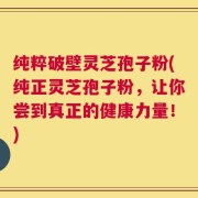 纯粹破壁灵芝孢子粉(纯正灵芝孢子粉，让你尝到真正的健康力量！)