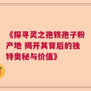 《探寻灵之孢铁孢子粉产地 揭开其背后的独特奥秘与价值》