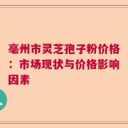 亳州市灵芝孢子粉价格：市场现状与价格影响因素