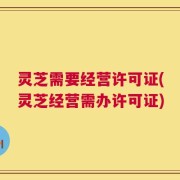 灵芝需要经营许可证(灵芝经营需办许可证)