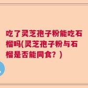 吃了灵芝孢子粉能吃石榴吗(灵芝孢子粉与石榴是否能同食？)
