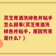灵芝用酒洗掉色并粘手怎么回事(灵芝用酒洗掉色并粘手，原因究竟是什么？)