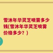 雪沐年华灵芝喷雾多少钱(雪沐年华灵芝喷雾价格多少？)