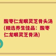 酸枣仁龙眼灵芝骨头汤(精选养生佳品：酸枣仁龙眼灵芝骨汤)