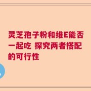 灵芝孢子粉和维E能否一起吃 探究两者搭配的可行性