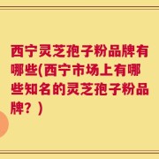 西宁灵芝孢子粉品牌有哪些(西宁市场上有哪些知名的灵芝孢子粉品牌？)