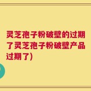 灵芝孢子粉破壁的过期了灵芝孢子粉破壁产品过期了)