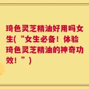 琦色灵芝精油好用吗女生(“女生必备！体验琦色灵芝精油的神奇功效！”)