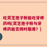 吃灵芝孢子粉能吃牙疼药吗(灵芝孢子粉与牙疼药能否同时服用？)