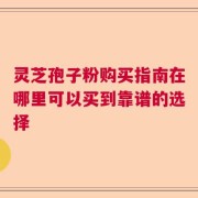 灵芝孢子粉购买指南在哪里可以买到靠谱的选择