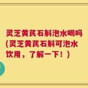 灵芝黄芪石斛泡水喝吗(灵芝黄芪石斛可泡水饮用，了解一下！)