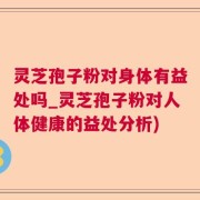 灵芝孢子粉对身体有益处吗_灵芝孢子粉对人体健康的益处分析)