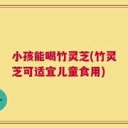 小孩能喝竹灵芝(竹灵芝可适宜儿童食用)