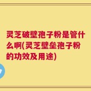 灵芝破壁孢子粉是管什么啊(灵芝壁垒孢子粉的功效及用途)