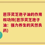 芭莎灵芝孢子油的作用和功效(芭莎灵芝孢子油：强力养生的天然良药)