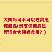 大姨妈可不可以吃灵芝保健品(灵芝保健品是否适合大姨妈食用？)