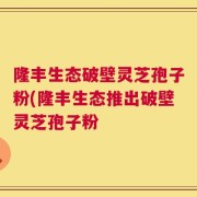 隆丰生态破壁灵芝孢子粉(隆丰生态推出破壁灵芝孢子粉