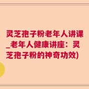 灵芝孢子粉老年人讲课_老年人健康讲座：灵芝孢子粉的神奇功效)