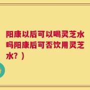阳康以后可以喝灵芝水吗阳康后可否饮用灵芝水？)