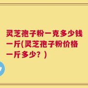 灵芝孢子粉一克多少钱一斤(灵芝孢子粉价格一斤多少？)