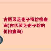 古医灵芝孢子粉价格查询(古代灵芝孢子粉的价格查询)
