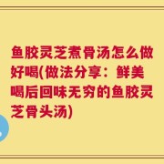 鱼胶灵芝煮骨汤怎么做好喝(做法分享：鲜美喝后回味无穷的鱼胶灵芝骨头汤)