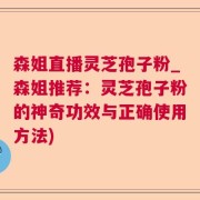 森姐直播灵芝孢子粉_森姐推荐：灵芝孢子粉的神奇功效与正确使用方法)