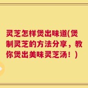 灵芝怎样煲出味道(煲制灵芝的方法分享，教你煲出美味灵芝汤！)
