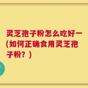 灵芝孢子粉怎么吃好一(如何正确食用灵芝孢子粉？)