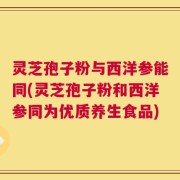 灵芝孢子粉与西洋参能同(灵芝孢子粉和西洋参同为优质养生食品)