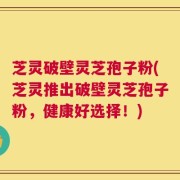 芝灵破壁灵芝孢子粉(芝灵推出破壁灵芝孢子粉，健康好选择！)