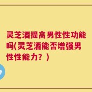 灵芝酒提高男性性功能吗(灵芝酒能否增强男性性能力？)