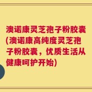澳诺康灵芝孢子粉胶囊(澳诺康高纯度灵芝孢子粉胶囊，优质生活从健康呵护开始)