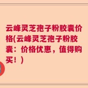 云峰灵芝孢子粉胶囊价格(云峰灵芝孢子粉胶囊：价格优惠，值得购买！)