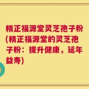 精正福源堂灵芝孢子粉(精正福源堂的灵芝孢子粉：提升健康，延年益寿)