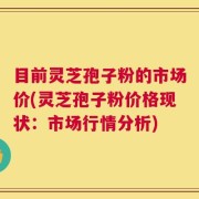 目前灵芝孢子粉的市场价(灵芝孢子粉价格现状：市场行情分析)