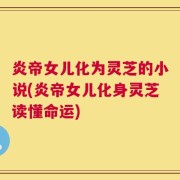 炎帝女儿化为灵芝的小说(炎帝女儿化身灵芝读懂命运)