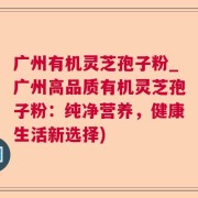 广州有机灵芝孢子粉_广州高品质有机灵芝孢子粉：纯净营养，健康生活新选择)