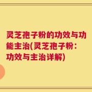 灵芝孢子粉的功效与功能主治(灵芝孢子粉：功效与主治详解)