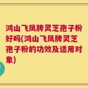 鸿山飞凤牌灵芝孢子粉好吗(鸿山飞凤牌灵芝孢子粉的功效及适用对象)