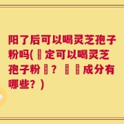 阳了后可以喝灵芝孢子粉吗(確定可以喝灵芝孢子粉嗎？營養成分有哪些？)