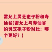 雷允上灵芝孢子粉和寿仙谷(雷允上与寿仙谷的灵芝孢子粉对比:哪个更好?)