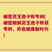 破壁灵芝孢子粉专利(破壁精制灵芝孢子粉获专利，开启健康新时代)