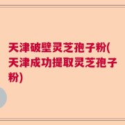 天津破壁灵芝孢子粉(天津成功提取灵芝孢子粉)