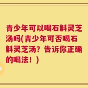 青少年可以喝石斛灵芝汤吗(青少年可否喝石斛灵芝汤？告诉你正确的喝法！)